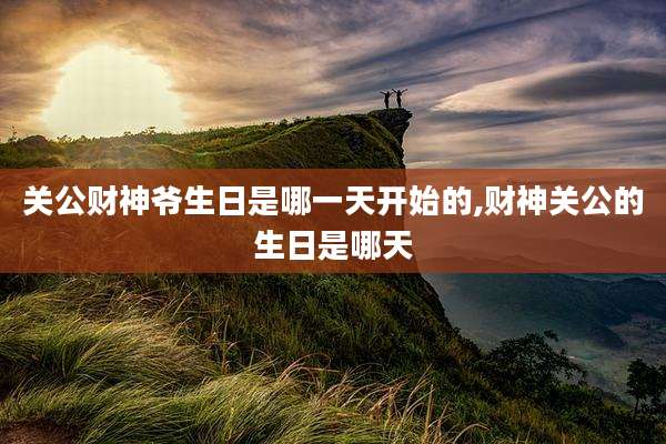 关公财神爷生日是哪一天开始的,财神关公的生日是哪天