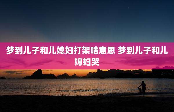 梦到儿子和儿媳妇打架啥意思 梦到儿子和儿媳妇哭