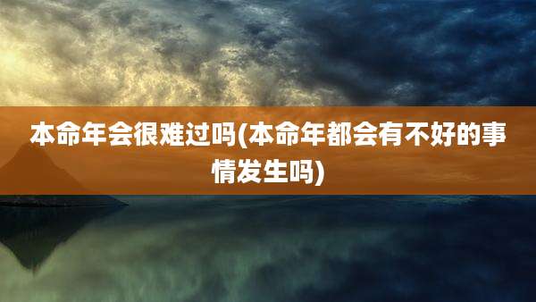 本命年会很难过吗(本命年都会有不好的事情发生吗)