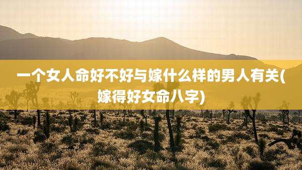 一个女人命好不好与嫁什么样的男人有关(嫁得好女命八字)