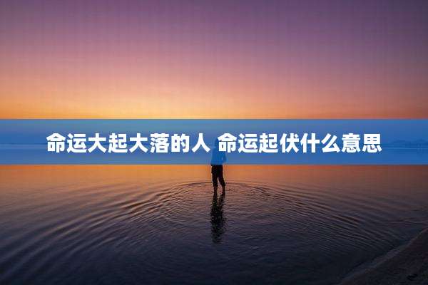 命运大起大落的人 命运起伏什么意思