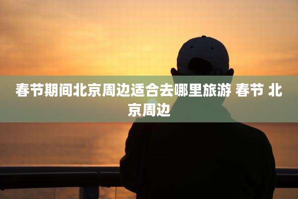 春节期间北京周边适合去哪里旅游 春节 北京周边
