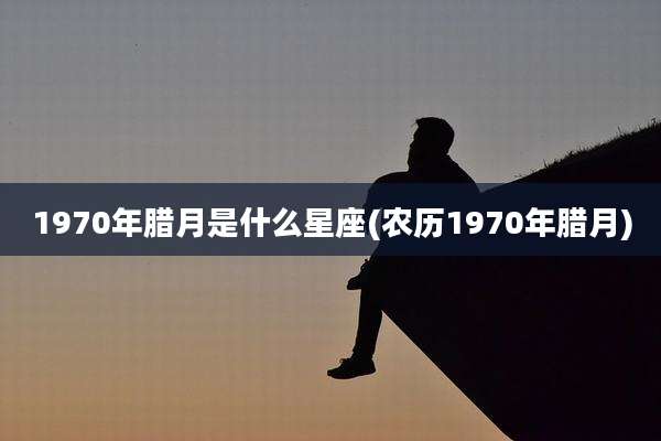1970年腊月是什么星座(农历1970年腊月)