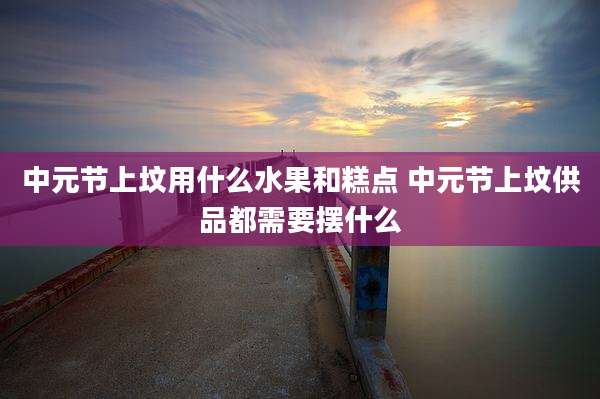 中元节上坟用什么水果和糕点 中元节上坟供品都需要摆什么