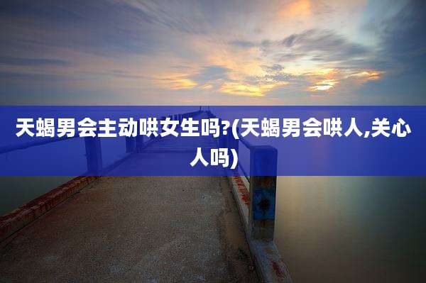 天蝎男会主动哄女生吗?(天蝎男会哄人,关心人吗)