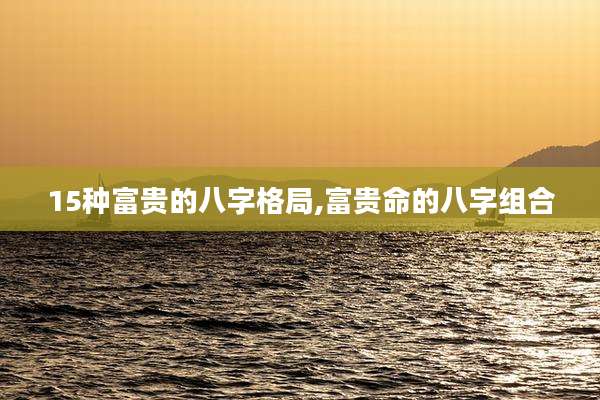 15种富贵的八字格局,富贵命的八字组合