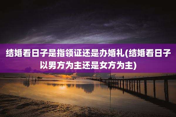 结婚看日子是指领证还是办婚礼(结婚看日子以男方为主还是女方为主)