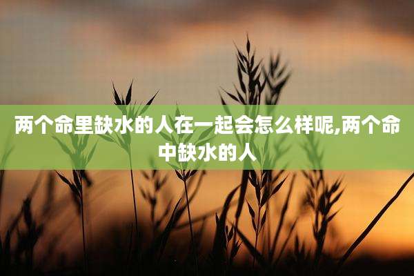 两个命里缺水的人在一起会怎么样呢,两个命中缺水的人