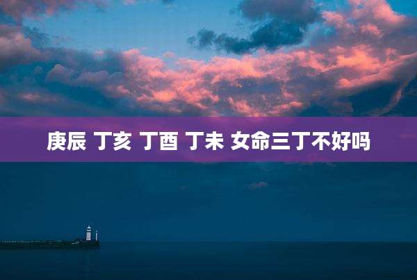 庚辰 丁亥 丁酉 丁未 女命三丁不好吗