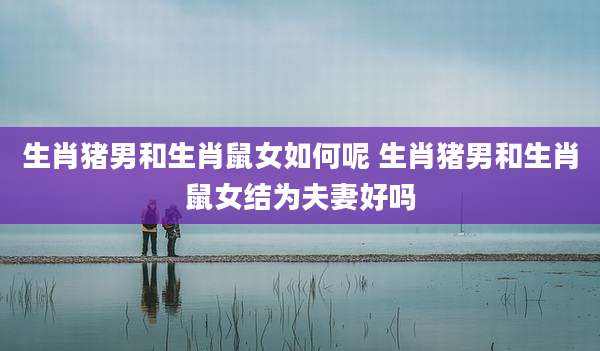生肖猪男和生肖鼠女如何呢 生肖猪男和生肖鼠女结为夫妻好吗