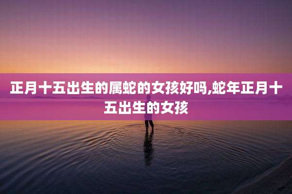 正月十五出生的属蛇的女孩好吗,蛇年正月十五出生的女孩