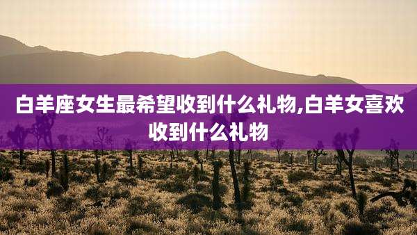 白羊座女生最希望收到什么礼物,白羊女喜欢收到什么礼物