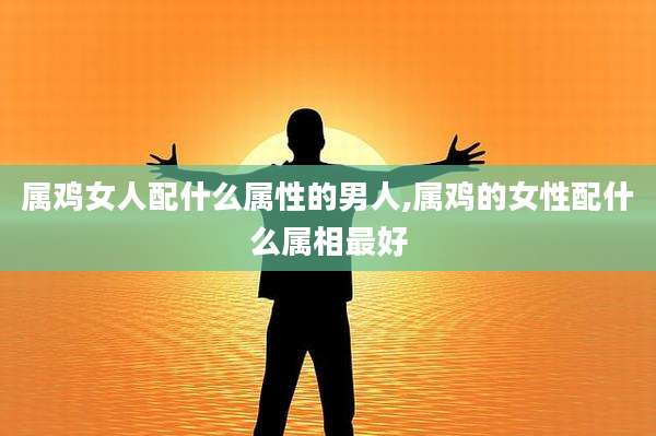 属鸡女人配什么属性的男人,属鸡的女性配什么属相最好