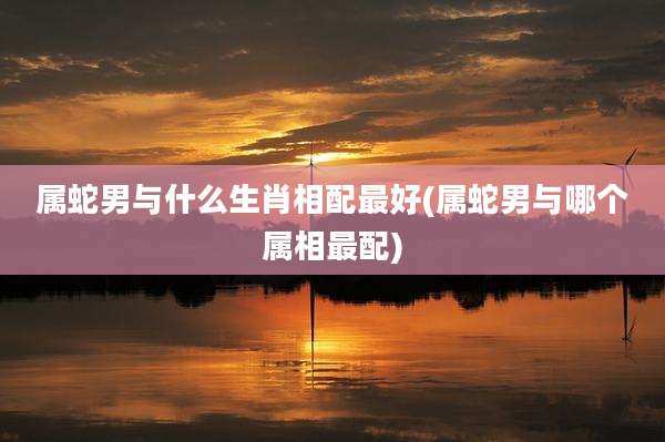 属蛇男与什么生肖相配最好(属蛇男与哪个属相最配)
