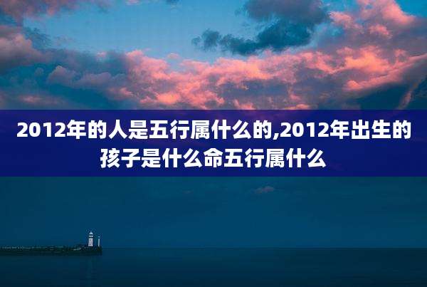 2012年的人是五行属什么的,2012年出生的孩子是什么命五行属什么