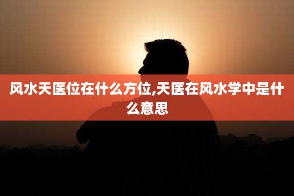 风水天医位在什么方位,天医在风水学中是什么意思
