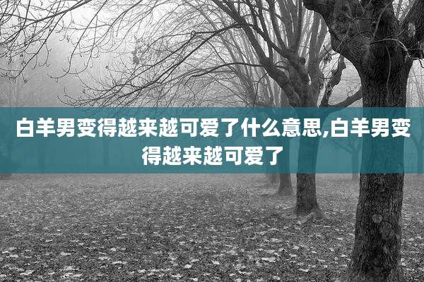白羊男变得越来越可爱了什么意思,白羊男变得越来越可爱了