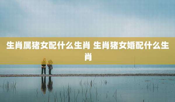 生肖属猪女配什么生肖 生肖猪女婚配什么生肖