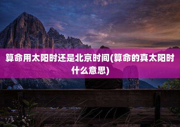 算命用太阳时还是北京时间(算命的真太阳时什么意思)