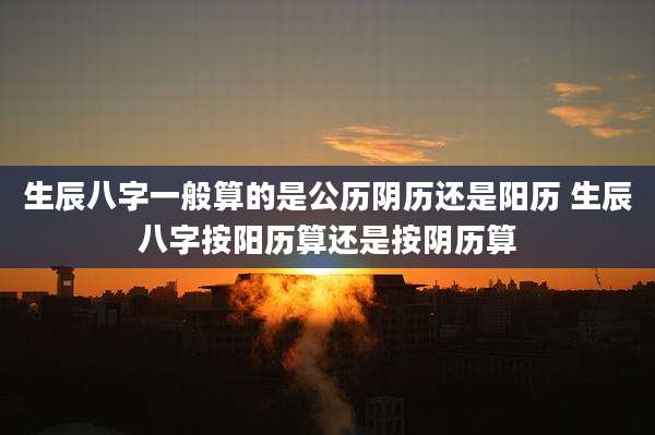 生辰八字一般算的是公历阴历还是阳历 生辰八字按阳历算还是按阴历算