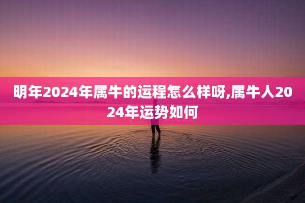 明年2024年属牛的运程怎么样呀,属牛人2024年运势如何