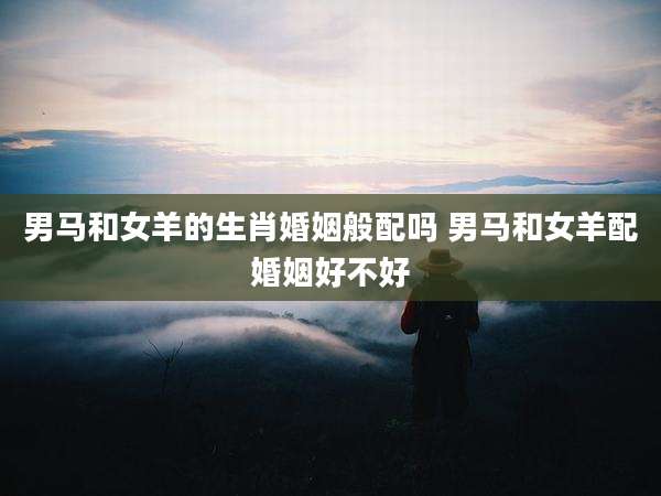 男马和女羊的生肖婚姻般配吗 男马和女羊配婚姻好不好