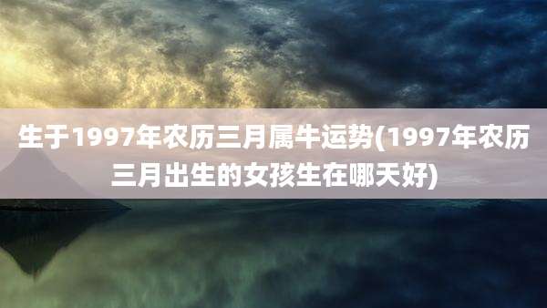生于1997年农历三月属牛运势(1997年农历三月出生的女孩生在哪天好)