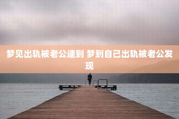 梦见出轨被老公逮到 梦到自己出轨被老公发现