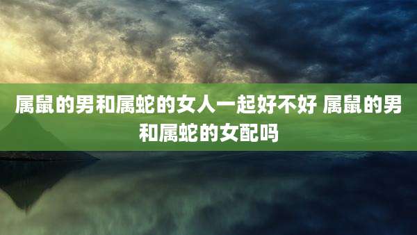 属鼠的男和属蛇的女人一起好不好 属鼠的男和属蛇的女配吗