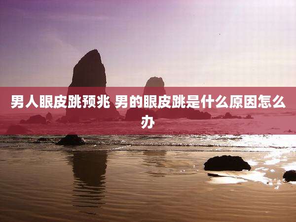 男人眼皮跳预兆 男的眼皮跳是什么原因怎么办