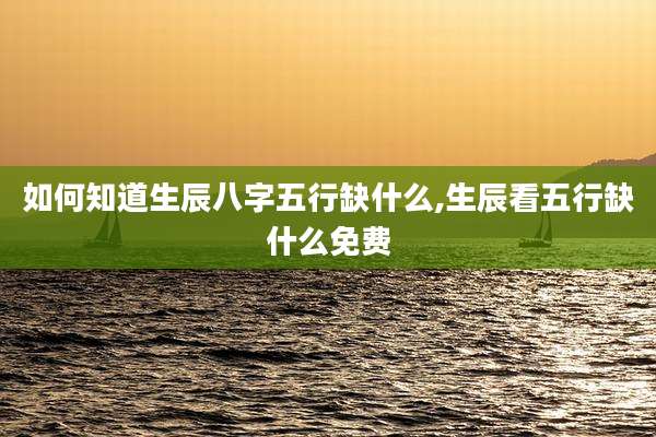 如何知道生辰八字五行缺什么,生辰看五行缺什么免费