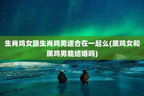 生肖鸡女跟生肖鸡男适合在一起么(属鸡女和属鸡男能结婚吗)