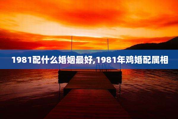1981配什么婚姻最好,1981年鸡婚配属相