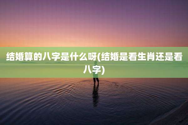 结婚算的八字是什么呀(结婚是看生肖还是看八字)