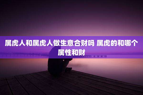 属虎人和属虎人做生意合财吗 属虎的和哪个属性和财