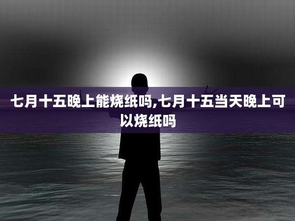 七月十五晚上能烧纸吗,七月十五当天晚上可以烧纸吗