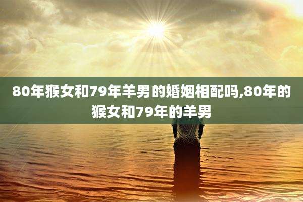 80年猴女和79年羊男的婚姻相配吗,80年的猴女和79年的羊男