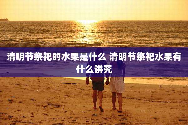 清明节祭祀的水果是什么 清明节祭祀水果有什么讲究