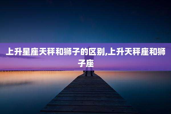上升星座天秤和狮子的区别,上升天秤座和狮子座