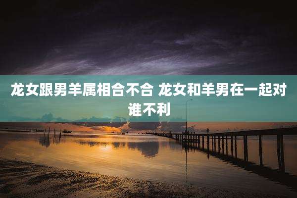 龙女跟男羊属相合不合 龙女和羊男在一起对谁不利