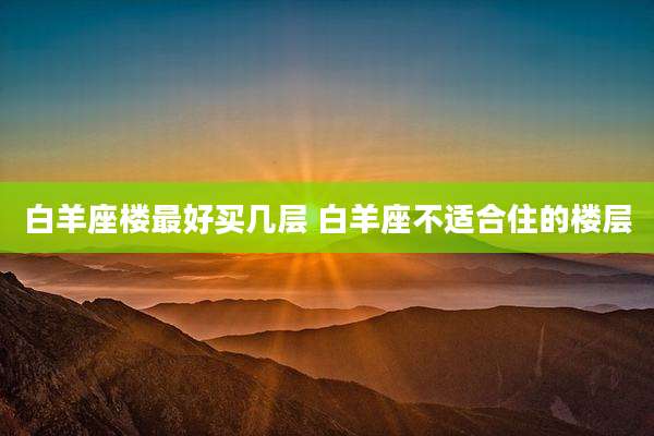 白羊座楼最好买几层 白羊座不适合住的楼层