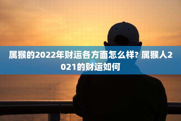 属猴的2022年财运各方面怎么样? 属猴人2021的财运如何