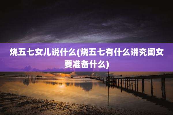 烧五七女儿说什么(烧五七有什么讲究闺女要准备什么)
