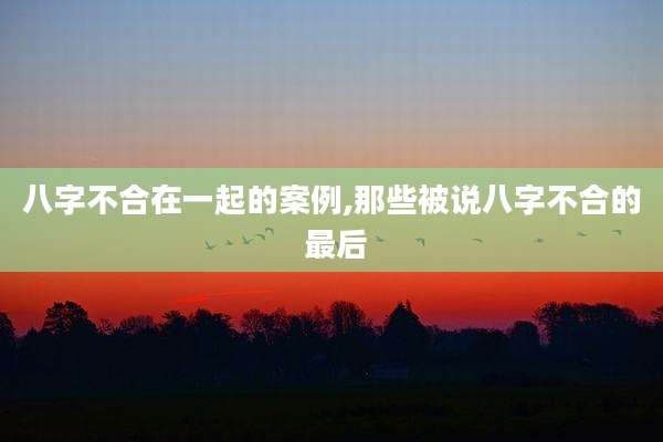 八字不合在一起的案例,那些被说八字不合的 最后