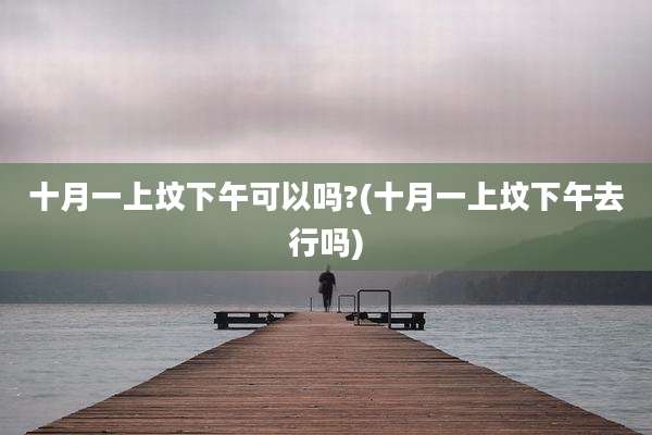 十月一上坟下午可以吗?(十月一上坟下午去行吗)