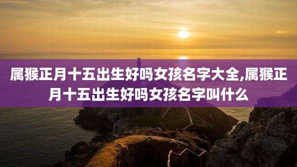 属猴正月十五出生好吗女孩名字大全,属猴正月十五出生好吗女孩名字叫什么