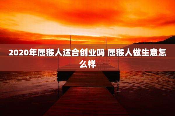 2020年属猴人适合创业吗 属猴人做生意怎么样