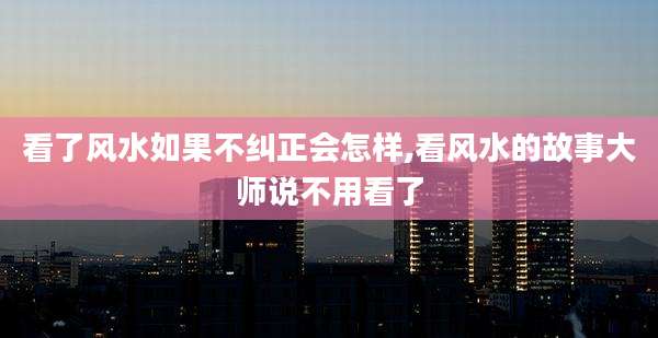 看了风水如果不纠正会怎样,看风水的故事大师说不用看了