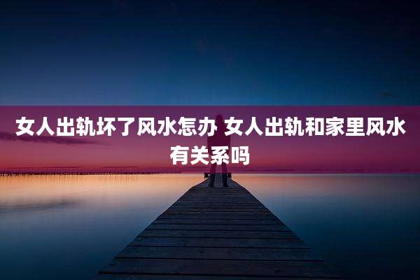 女人出轨坏了风水怎办 女人出轨和家里风水有关系吗