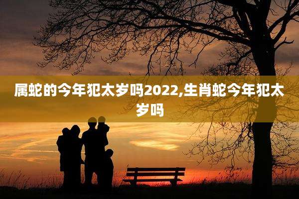 属蛇的今年犯太岁吗2022,生肖蛇今年犯太岁吗